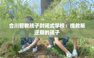 合川管教孩子封闭式学校：挽救叛逆期的孩子