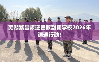 芜湖繁昌叛逆管教封闭学校2026年速速行动!