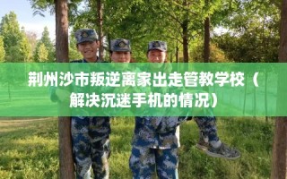 荆州沙市叛逆离家出走管教学校（解决沉迷手机的情况）