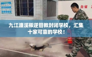 九江濂溪叛逆管教封闭学校，汇集十家可靠的学校！