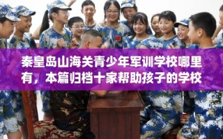 秦皇岛山海关青少年军训学校哪里有，本篇归档十家帮助孩子的学校！