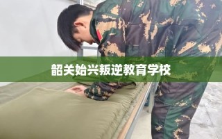 韶关始兴叛逆教育学校