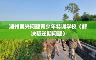 湖州吴兴问题青少年特训学校（解决叛逆期问题）