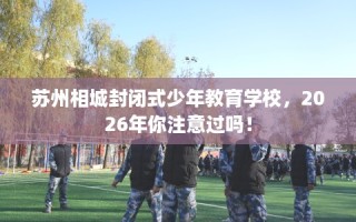 苏州相城封闭式少年教育学校，2026年你注意过吗！