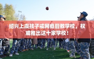 绍兴上虞孩子戒网瘾管教学校，权威推出这十家学校！