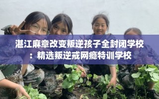 湛江麻章改变叛逆孩子全封闭学校：精选叛逆戒网瘾特训学校