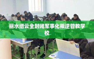 丽水缙云全封闭军事化叛逆管教学校