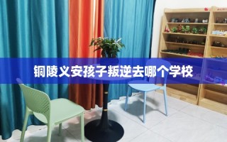 铜陵义安孩子叛逆去哪个学校