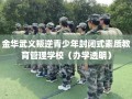 金华武义叛逆青少年封闭式素质教育管理学校（办学透明）