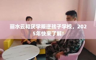 丽水云和厌学叛逆孩子学校，2025年快来了解!