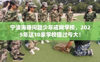 宁波海曙问题少年戒网学校，2025年这10家学校错过亏大！