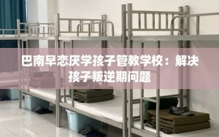 巴南早恋厌学孩子管教学校：解决孩子叛逆期问题