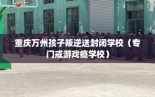 重庆万州孩子叛逆送封闭学校（专门戒游戏瘾学校）