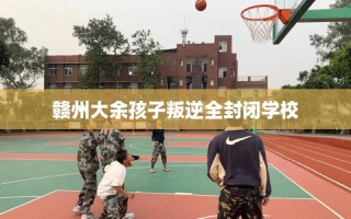 赣州大余孩子叛逆全封闭学校