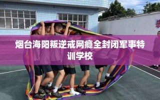 烟台海阳叛逆戒网瘾全封闭军事特训学校