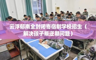 云浮郁南全封闭寄宿制学校招生（解决孩子叛逆期问题）