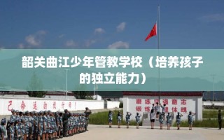 韶关曲江少年管教学校（培养孩子的独立能力）