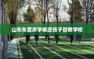 山东东营厌学叛逆孩子管教学校