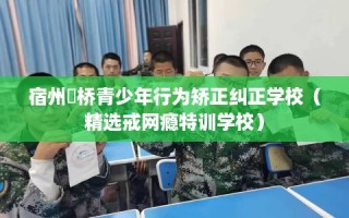 宿州埇桥青少年行为矫正纠正学校（精选戒网瘾特训学校）
