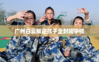 广州白云叛逆孩子全封闭学校