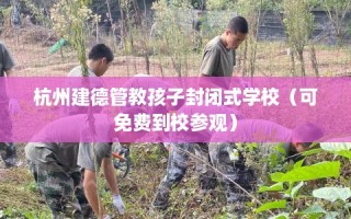 杭州建德管教孩子封闭式学校（可免费到校参观）
