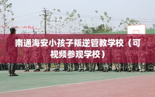 南通海安小孩子叛逆管教学校（可视频参观学校）