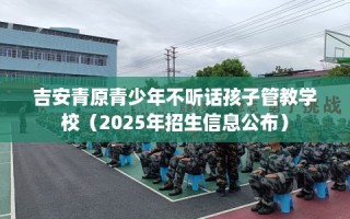 吉安青原青少年不听话孩子管教学校（2025年招生信息公布）