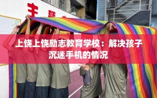 上饶上饶励志教育学校：解决孩子沉迷手机的情况