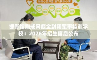 邯郸馆陶戒网瘾全封闭军事特训学校：2026年招生信息公布
