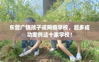 东营广饶孩子戒网瘾学校，超多成功案例这十家学校！