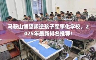 马鞍山博望叛逆孩子军事化学校，2025年最新排名推荐!