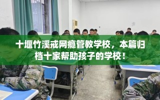 十堰竹溪戒网瘾管教学校，本篇归档十家帮助孩子的学校！