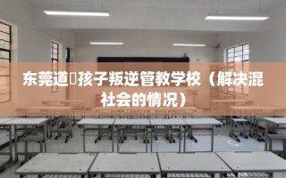 东莞道滘孩子叛逆管教学校（解决混社会的情况）