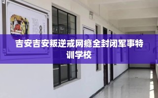 吉安吉安叛逆戒网瘾全封闭军事特训学校