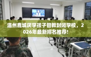 温州鹿城厌学孩子管教封闭学校，2026年最新排名推荐!