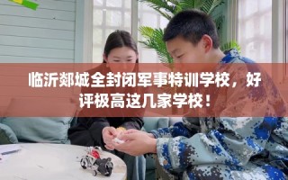 临沂郯城全封闭军事特训学校，好评极高这几家学校！