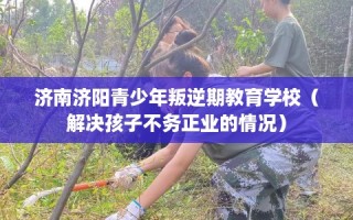 济南济阳青少年叛逆期教育学校（解决孩子不务正业的情况）