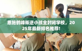 恩施鹤峰叛逆小孩全封闭学校，2025年最新排名推荐!