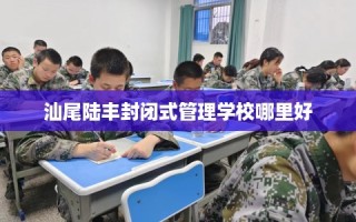 汕尾陆丰封闭式管理学校哪里好