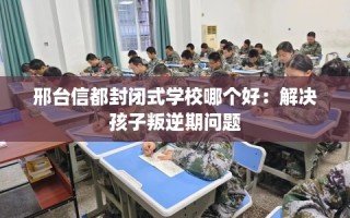 邢台信都封闭式学校哪个好：解决孩子叛逆期问题