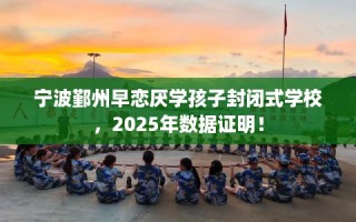 宁波鄞州早恋厌学孩子封闭式学校，2025年数据证明！