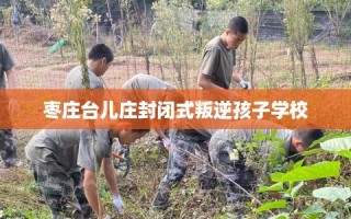 枣庄台儿庄封闭式叛逆孩子学校