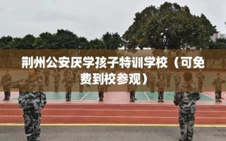 荆州公安厌学孩子特训学校（可免费到校参观）