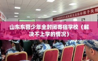 山东东营少年全封闭寄宿学校（解决不上学的情况）