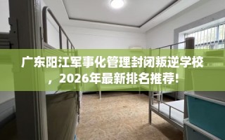 广东阳江军事化管理封闭叛逆学校，2026年最新排名推荐!