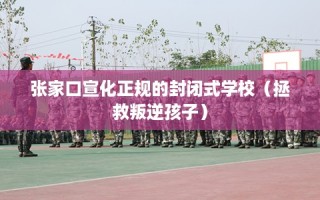 张家口宣化正规的封闭式学校（拯救叛逆孩子）