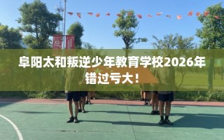 阜阳太和叛逆少年教育学校2026年错过亏大！