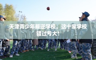 天津青少年叛逆学校，这十家学校错过亏大！