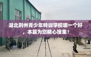 湖北荆州青少年特训学校哪一个好，本篇为您精心搜集！