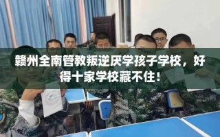 赣州全南管教叛逆厌学孩子学校，好得十家学校藏不住！